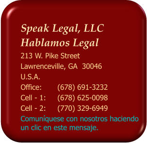 Speak Legal, LLC  Hablamos Legal 213 W. Pike Street Lawrenceville, GA  30046 U.S.A. Office: 	(678) 691-3232 Cell - 1:	(678) 625-0098 Cell - 2: 	(770) 329-6949 Comunquese con nosotros haciendo un clic en este mensaje.
